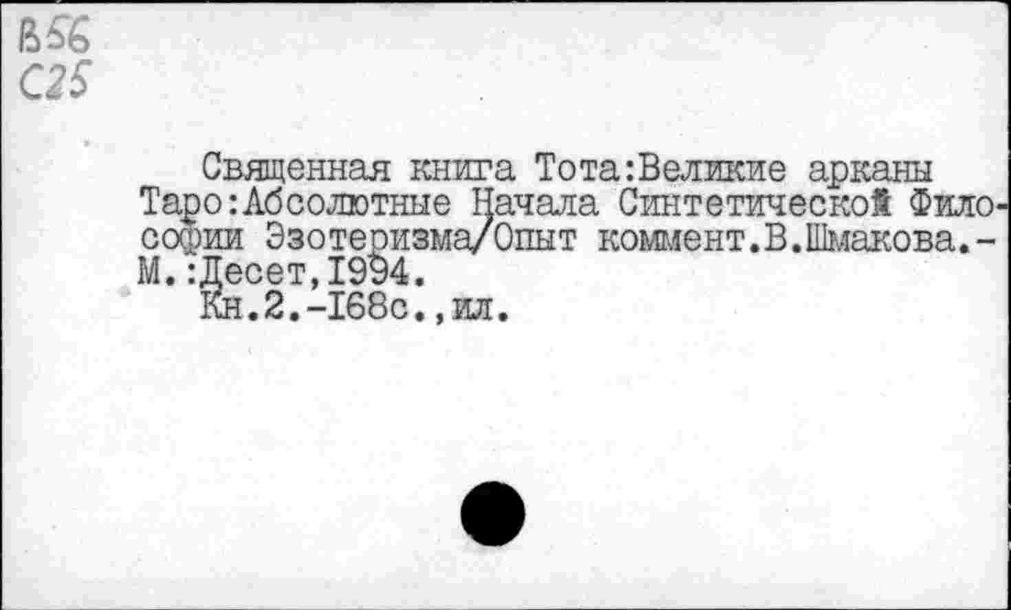 ﻿В5£
С25
Священная книга Тота:Великие арканы Таро:Абсолютные Начала Синтетической Фило Софии Эзотеризма/Опыт коммент.В.Шмакова. -М.:Десет,19§4.
Кн.2.-168с.,ил.